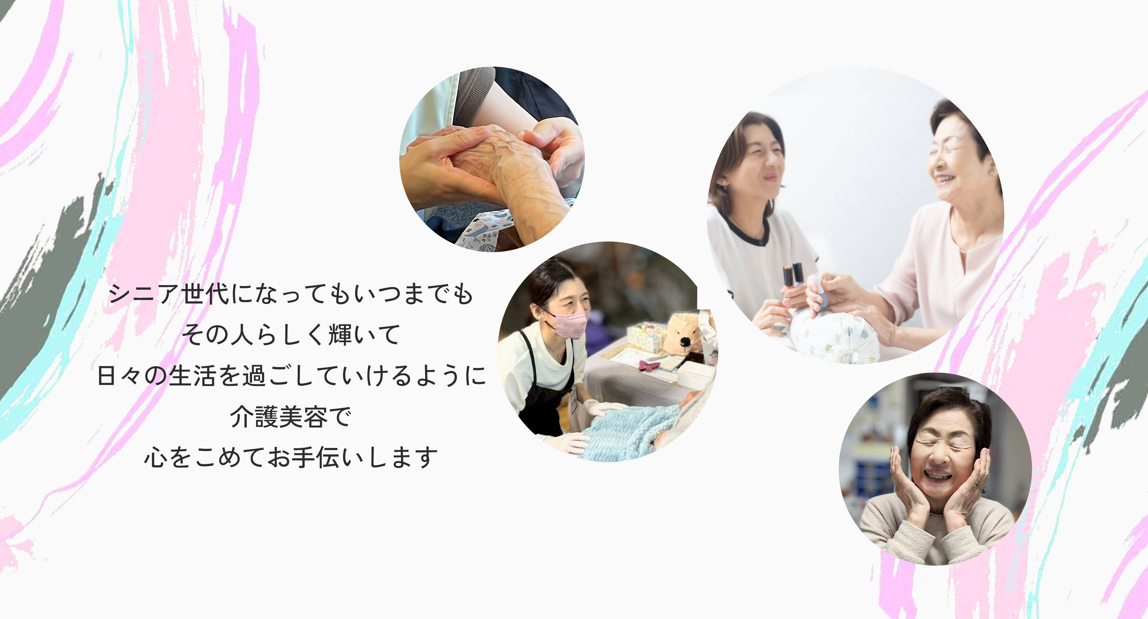 シニア世代になってもいつまでもその人らしく輝いて日々の生活日々の生活を過ごしていけるように介護美容で心をこめてお手伝いします。